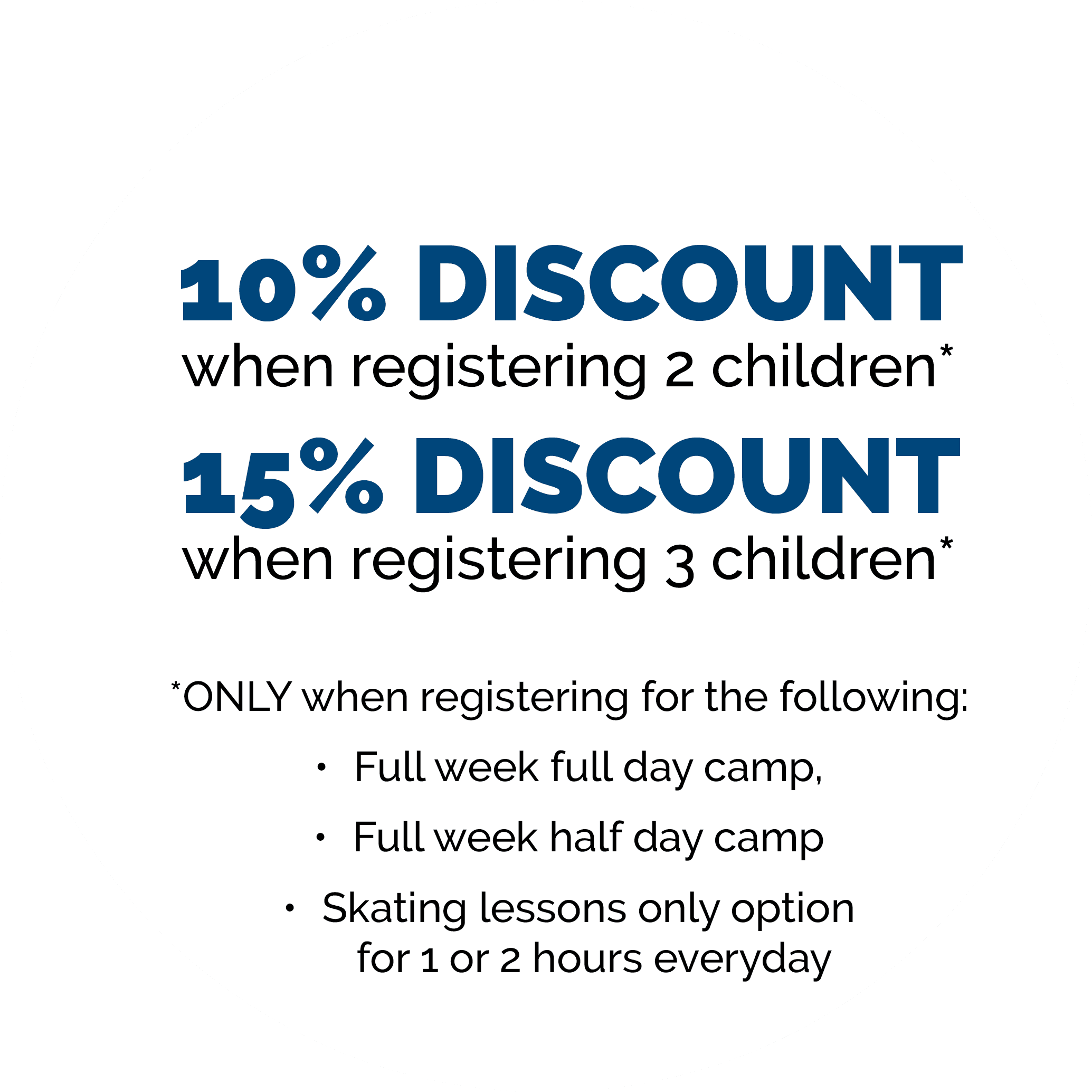 10% Discount when registering 2 children* 15% Discount when registering 3 children* *ONLY when registering for the following: Full week full day camp, Full week half day camp Skating lessons only option for 1 or 2 hours everyday